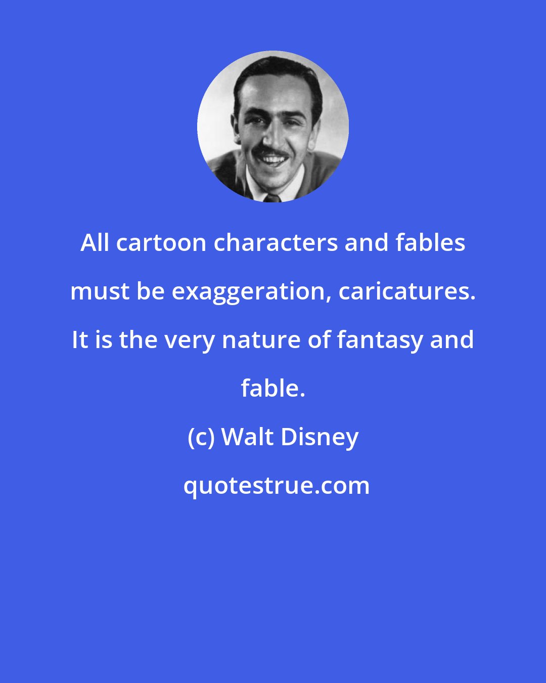 Walt Disney: All cartoon characters and fables must be exaggeration, caricatures. It is the very nature of fantasy and fable.