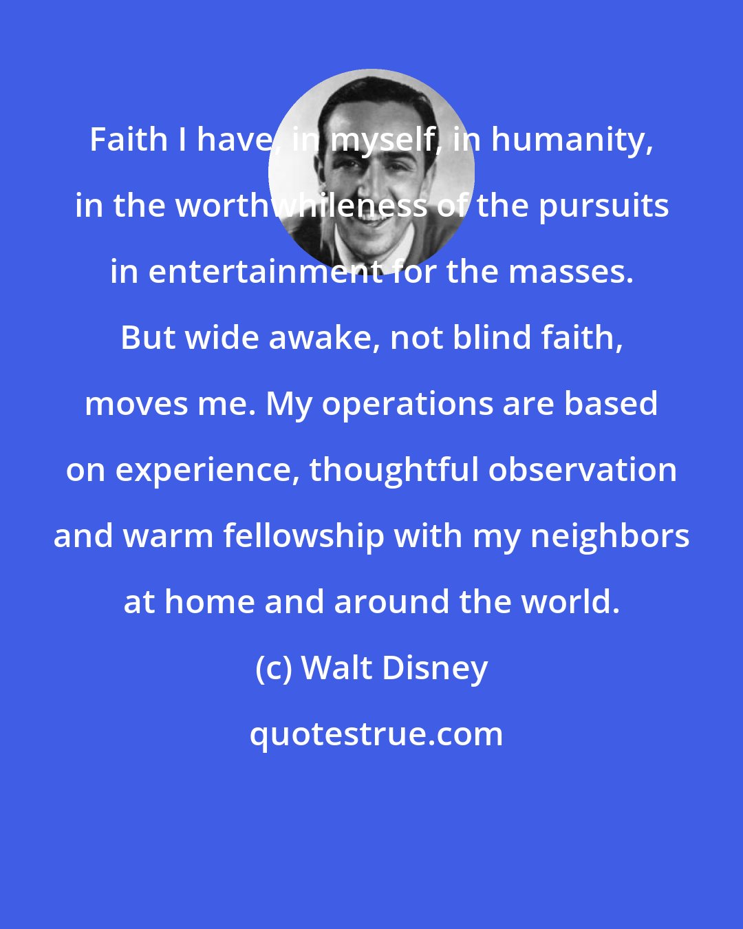 Walt Disney: Faith I have, in myself, in humanity, in the worthwhileness of the pursuits in entertainment for the masses. But wide awake, not blind faith, moves me. My operations are based on experience, thoughtful observation and warm fellowship with my neighbors at home and around the world.