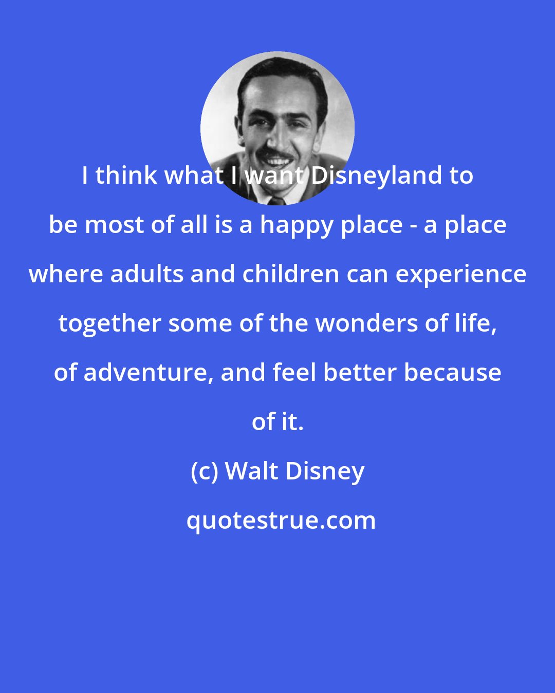 Walt Disney: I think what I want Disneyland to be most of all is a happy place - a place where adults and children can experience together some of the wonders of life, of adventure, and feel better because of it.