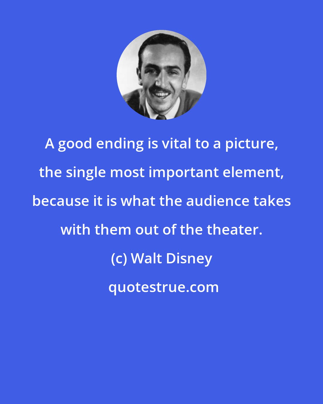 Walt Disney: A good ending is vital to a picture, the single most important element, because it is what the audience takes with them out of the theater.