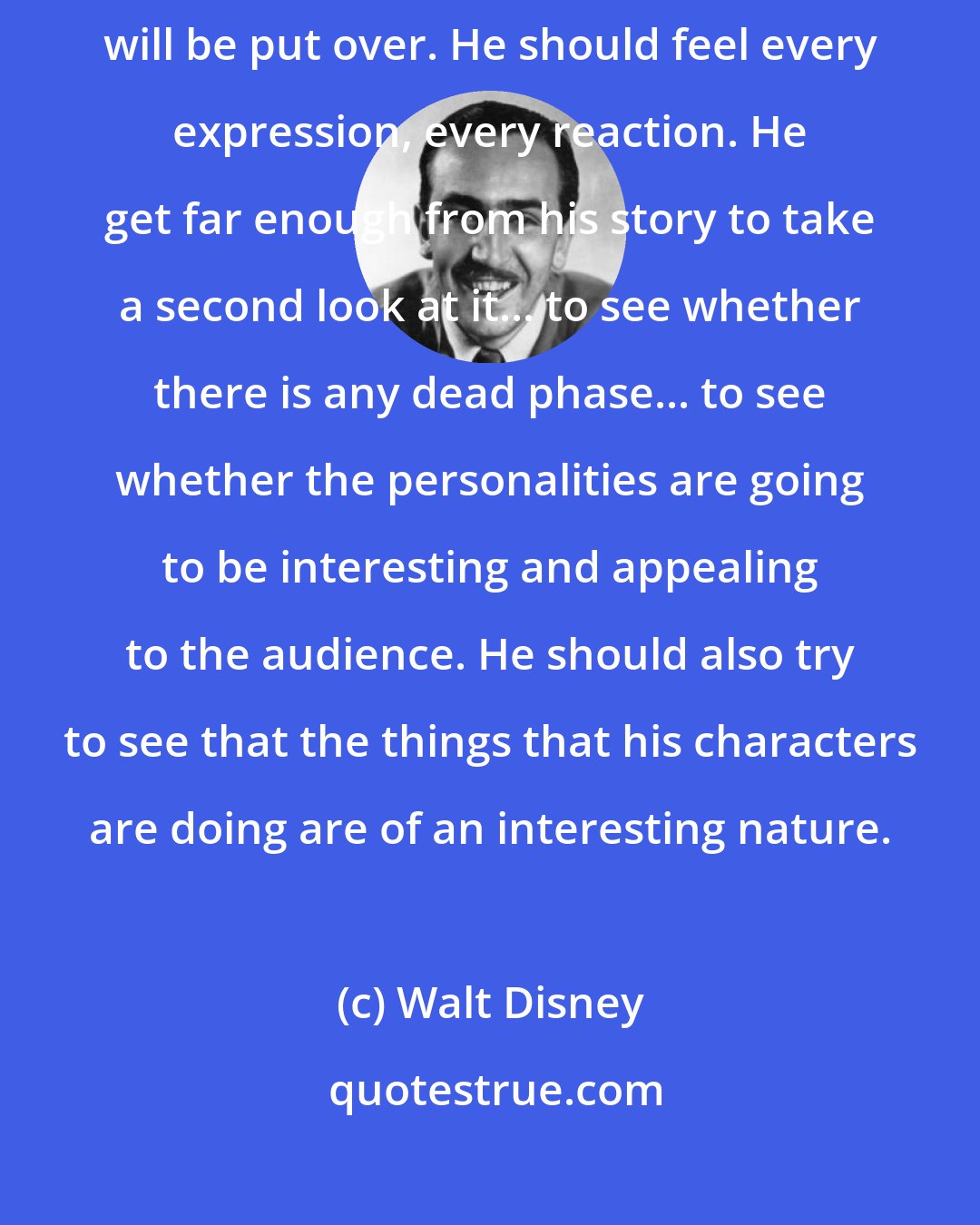 Walt Disney: The story man must see clearly in his own mind how every piece of business will be put over. He should feel every expression, every reaction. He get far enough from his story to take a second look at it... to see whether there is any dead phase... to see whether the personalities are going to be interesting and appealing to the audience. He should also try to see that the things that his characters are doing are of an interesting nature.
