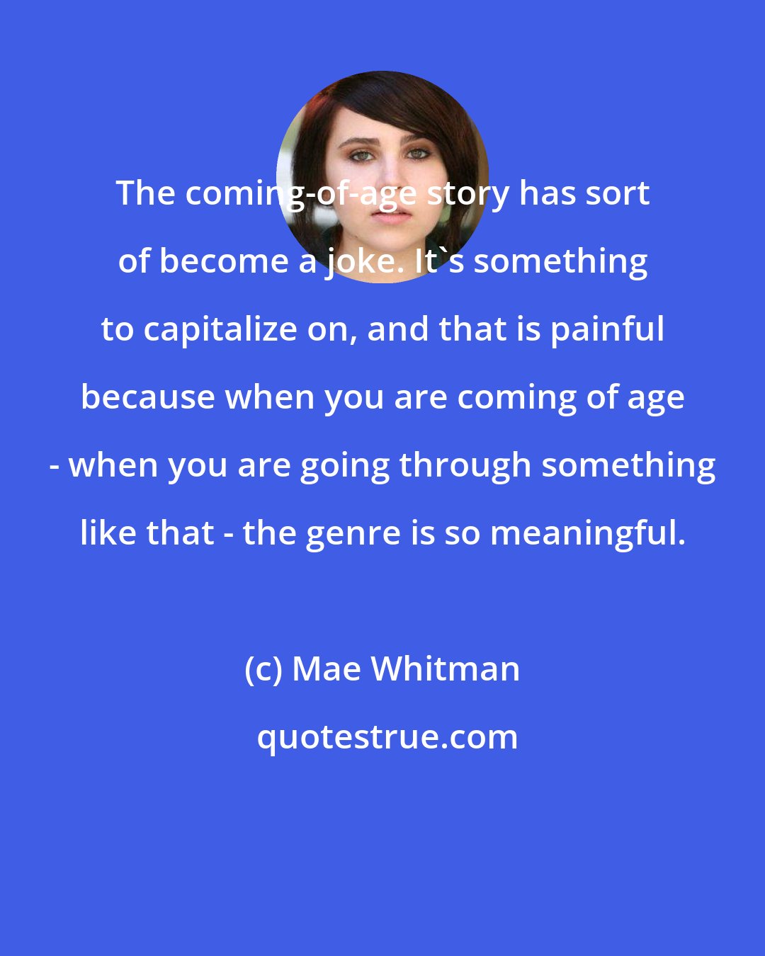 Mae Whitman: The coming-of-age story has sort of become a joke. It's something to capitalize on, and that is painful because when you are coming of age - when you are going through something like that - the genre is so meaningful.
