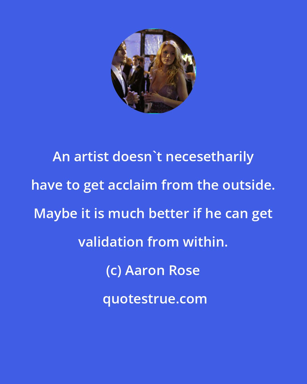 Aaron Rose: An artist doesn't necesetharily have to get acclaim from the outside. Maybe it is much better if he can get validation from within.