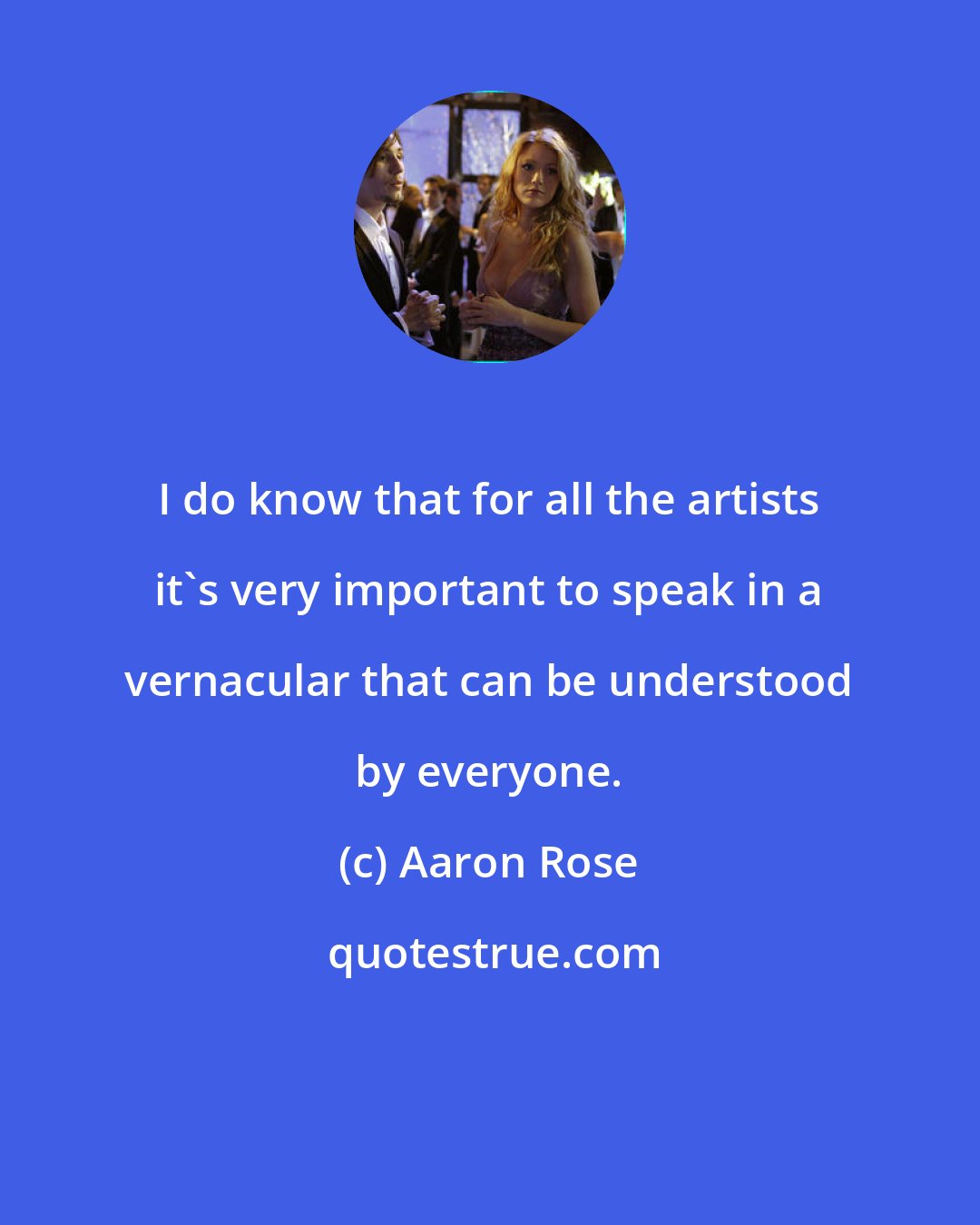 Aaron Rose: I do know that for all the artists it's very important to speak in a vernacular that can be understood by everyone.