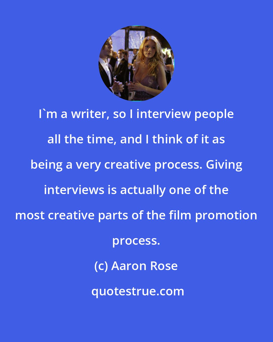 Aaron Rose: I'm a writer, so I interview people all the time, and I think of it as being a very creative process. Giving interviews is actually one of the most creative parts of the film promotion process.