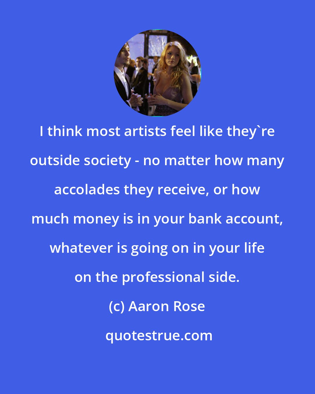 Aaron Rose: I think most artists feel like they're outside society - no matter how many accolades they receive, or how much money is in your bank account, whatever is going on in your life on the professional side.