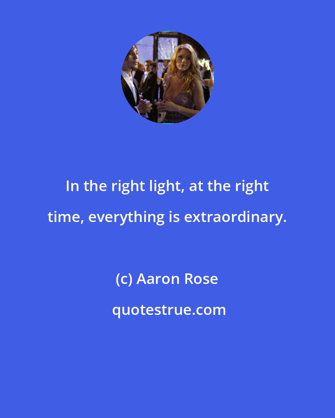 Aaron Rose: In the right light, at the right time, everything is extraordinary.