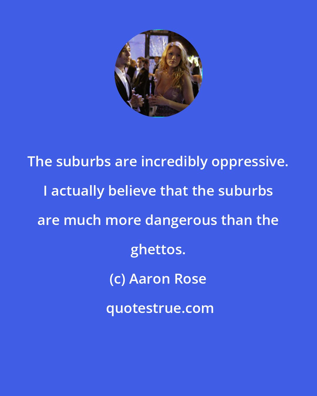 Aaron Rose: The suburbs are incredibly oppressive. I actually believe that the suburbs are much more dangerous than the ghettos.