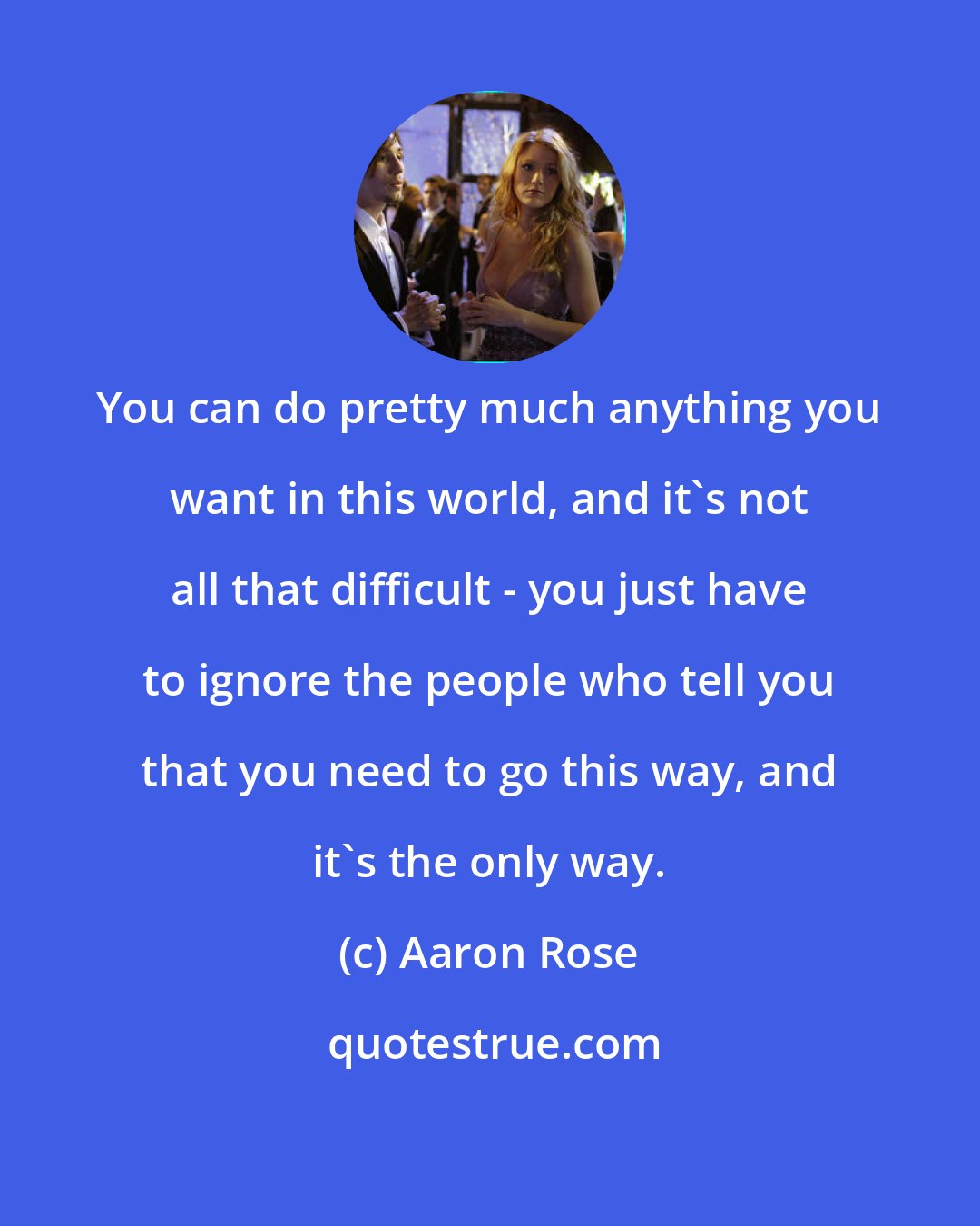 Aaron Rose: You can do pretty much anything you want in this world, and it's not all that difficult - you just have to ignore the people who tell you that you need to go this way, and it's the only way.