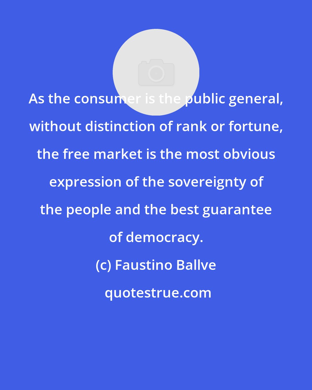 Faustino Ballve: As the consumer is the public general, without distinction of rank or fortune, the free market is the most obvious expression of the sovereignty of the people and the best guarantee of democracy.