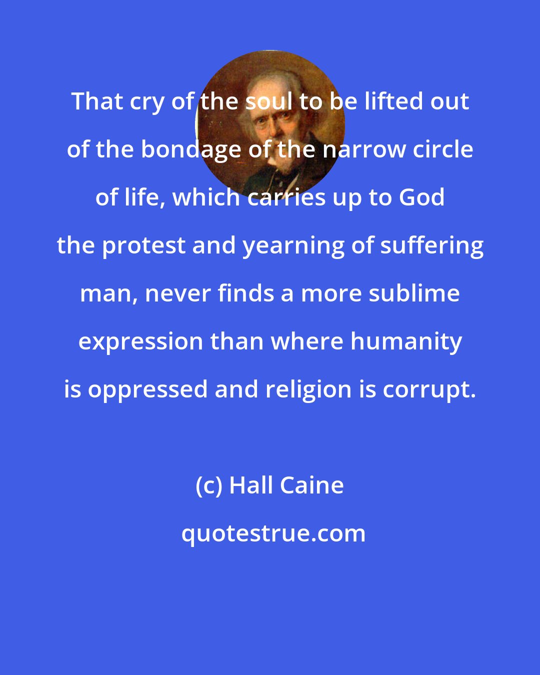 Hall Caine: That cry of the soul to be lifted out of the bondage of the narrow circle of life, which carries up to God the protest and yearning of suffering man, never finds a more sublime expression than where humanity is oppressed and religion is corrupt.