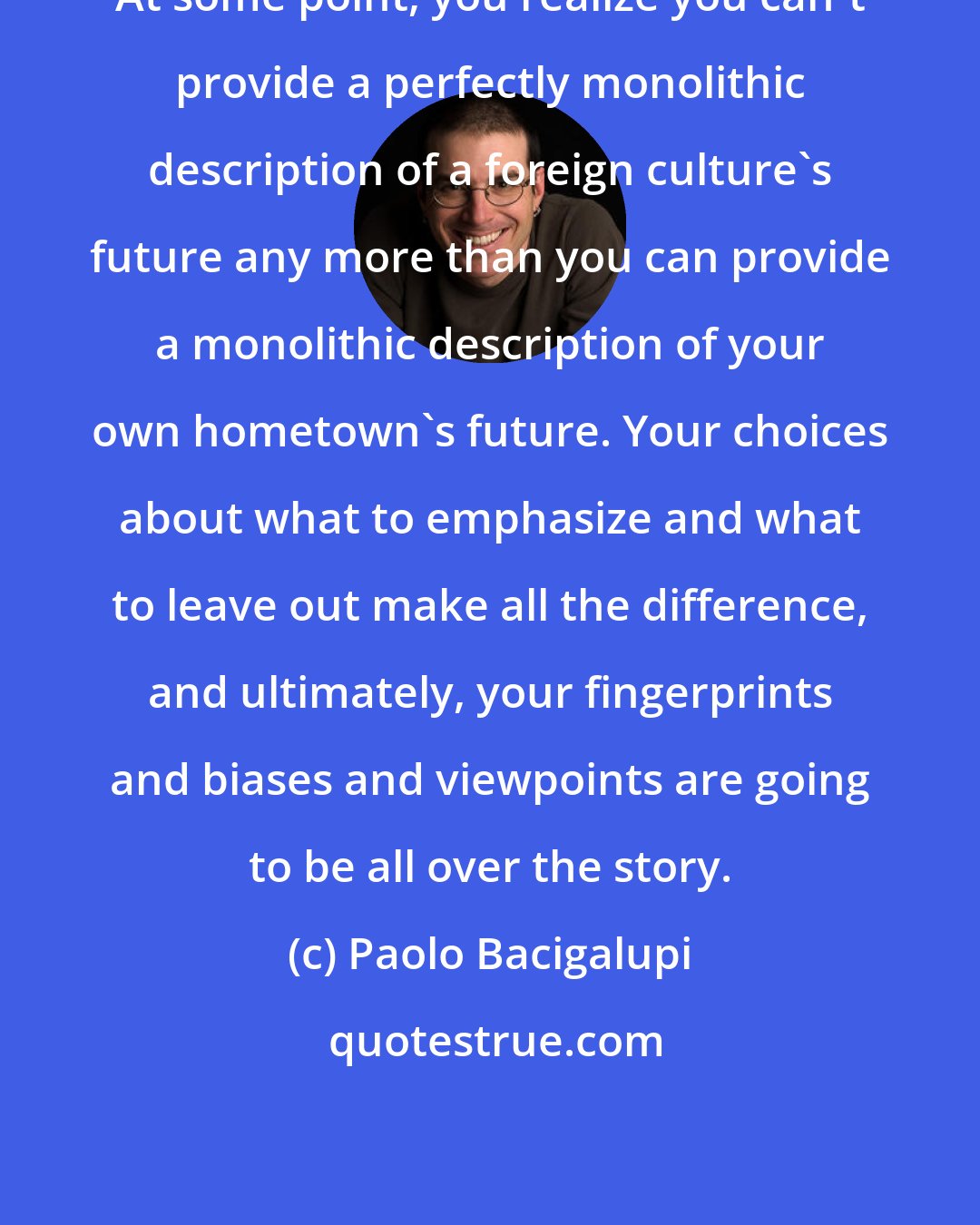 Paolo Bacigalupi: At some point, you realize you can't provide a perfectly monolithic description of a foreign culture's future any more than you can provide a monolithic description of your own hometown's future. Your choices about what to emphasize and what to leave out make all the difference, and ultimately, your fingerprints and biases and viewpoints are going to be all over the story.