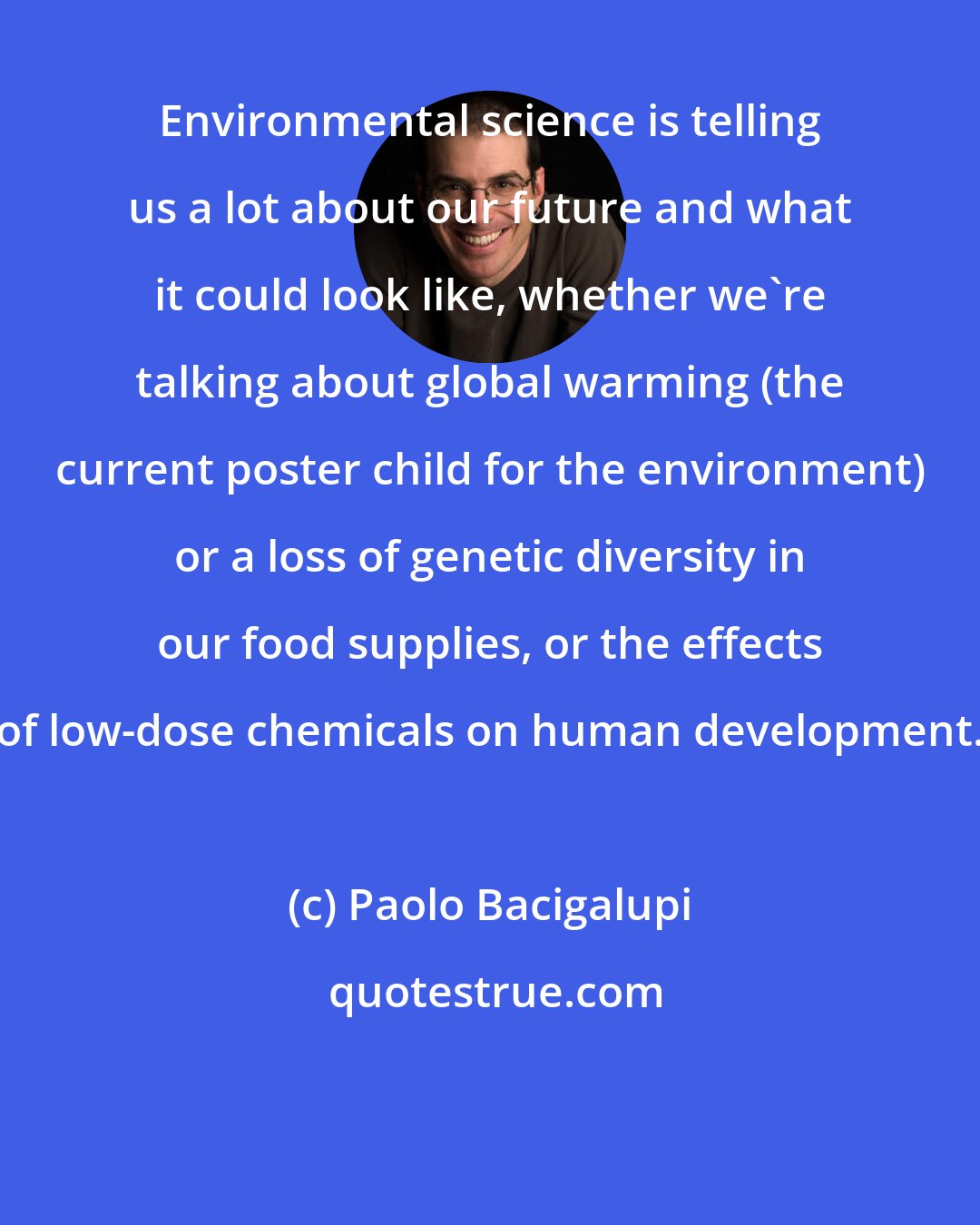 Paolo Bacigalupi: Environmental science is telling us a lot about our future and what it could look like, whether we're talking about global warming (the current poster child for the environment) or a loss of genetic diversity in our food supplies, or the effects of low-dose chemicals on human development.