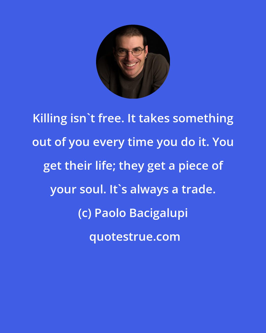 Paolo Bacigalupi: Killing isn't free. It takes something out of you every time you do it. You get their life; they get a piece of your soul. It's always a trade.