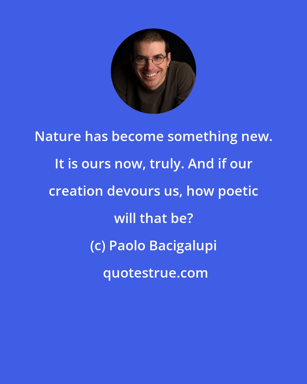 Paolo Bacigalupi: Nature has become something new. It is ours now, truly. And if our creation devours us, how poetic will that be?