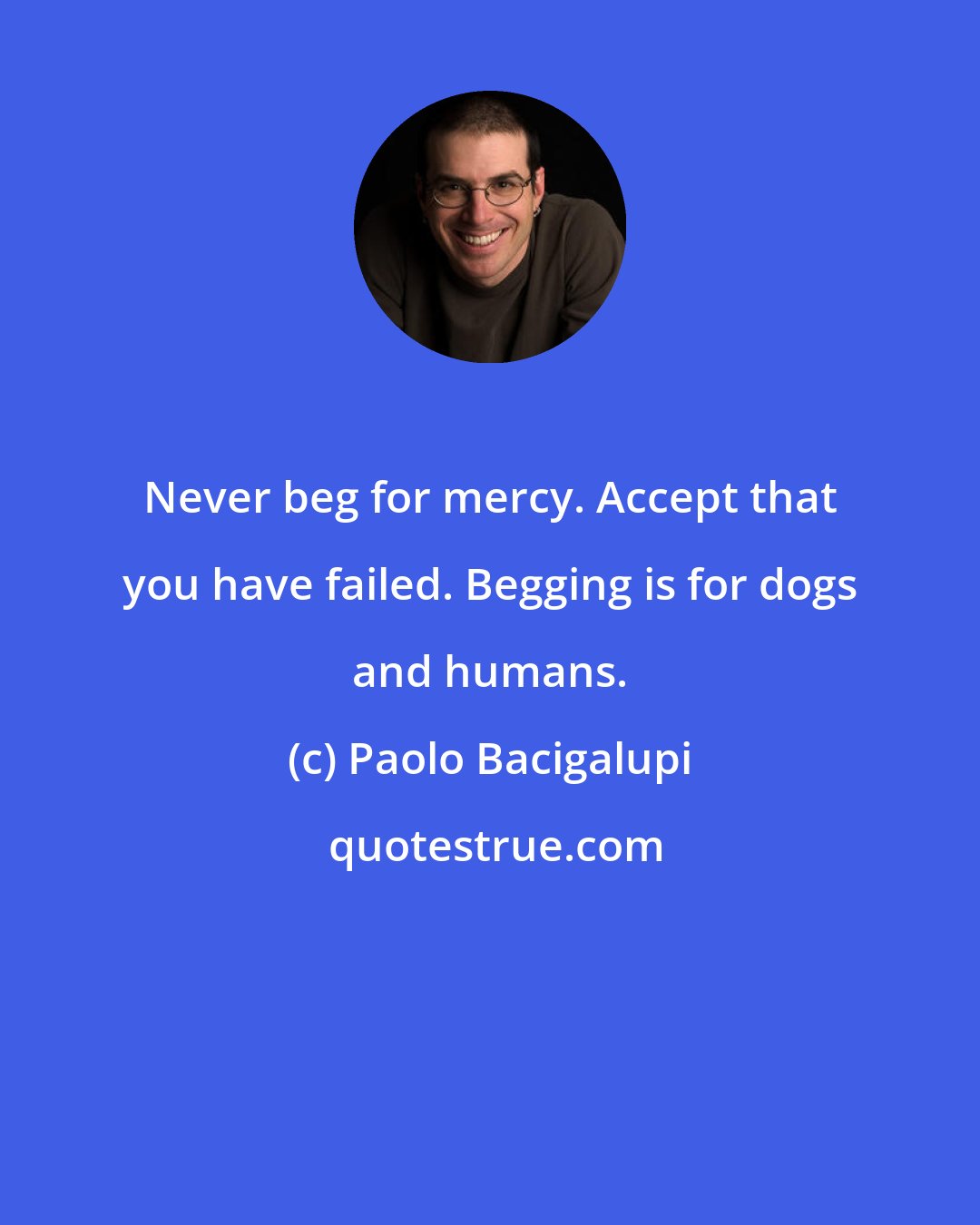 Paolo Bacigalupi: Never beg for mercy. Accept that you have failed. Begging is for dogs and humans.