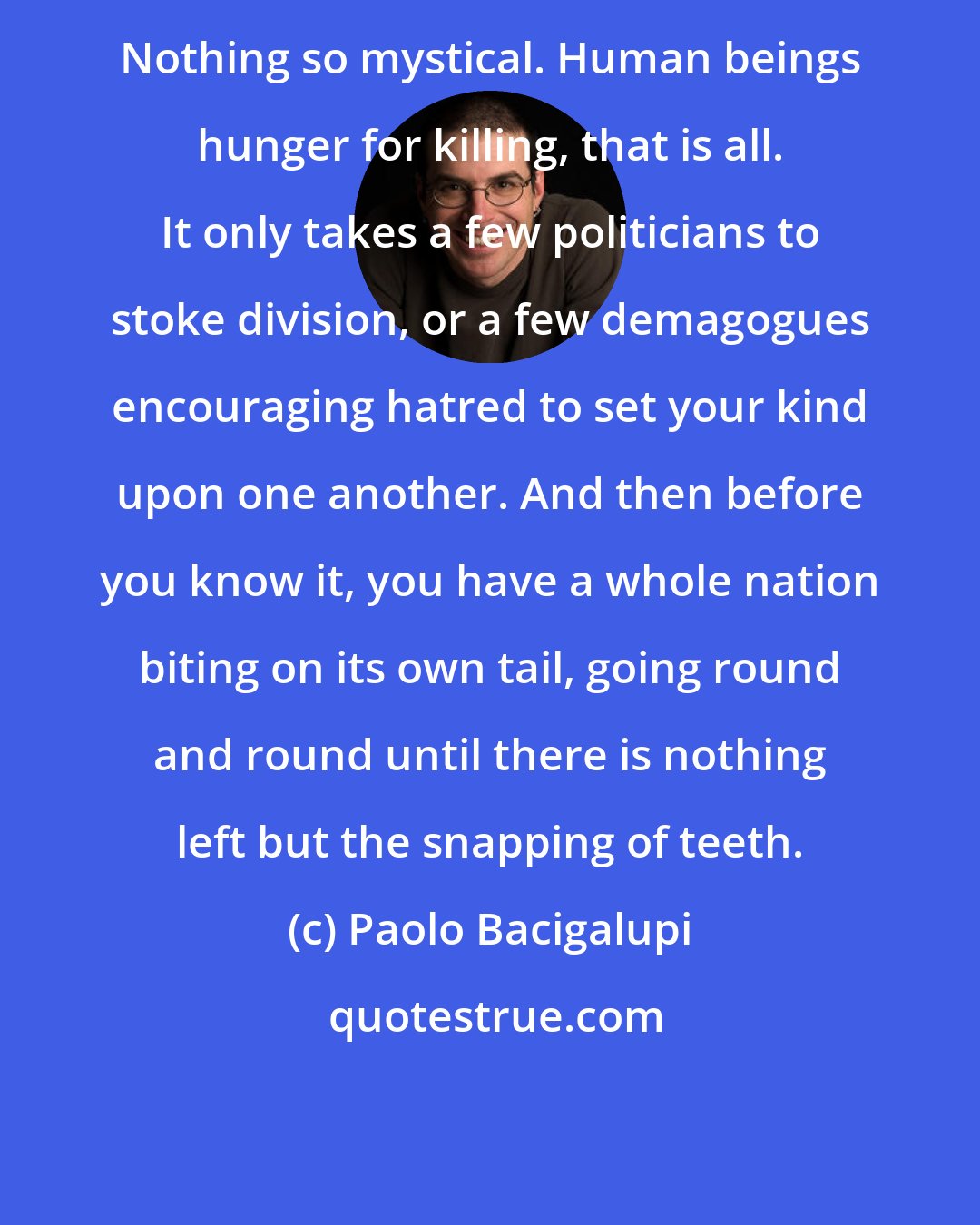 Paolo Bacigalupi: Nothing so mystical. Human beings hunger for killing, that is all. It only takes a few politicians to stoke division, or a few demagogues encouraging hatred to set your kind upon one another. And then before you know it, you have a whole nation biting on its own tail, going round and round until there is nothing left but the snapping of teeth.