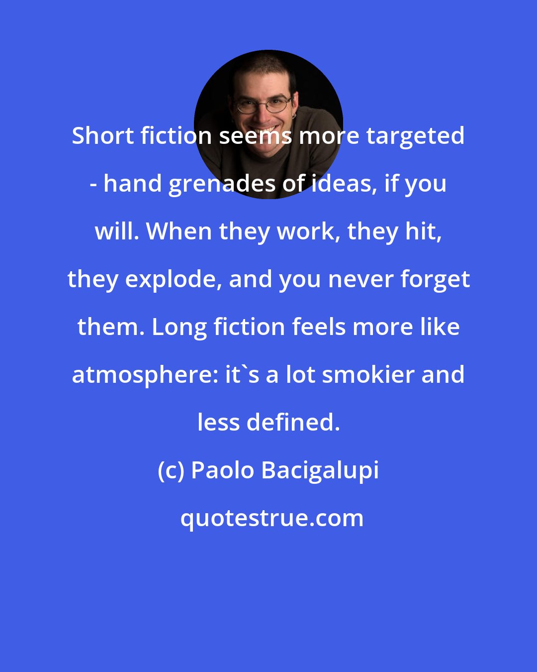 Paolo Bacigalupi: Short fiction seems more targeted - hand grenades of ideas, if you will. When they work, they hit, they explode, and you never forget them. Long fiction feels more like atmosphere: it's a lot smokier and less defined.