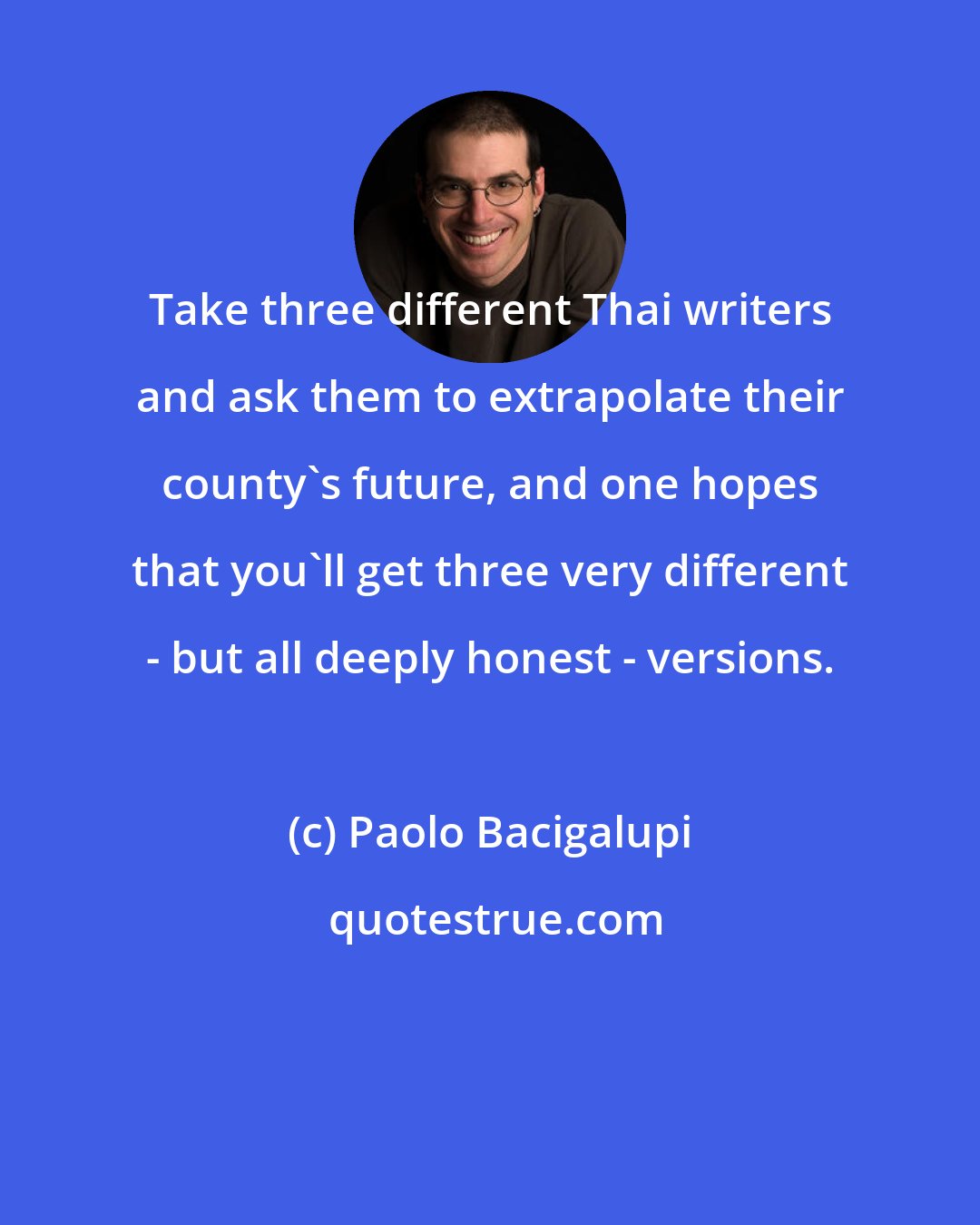 Paolo Bacigalupi: Take three different Thai writers and ask them to extrapolate their county's future, and one hopes that you'll get three very different - but all deeply honest - versions.