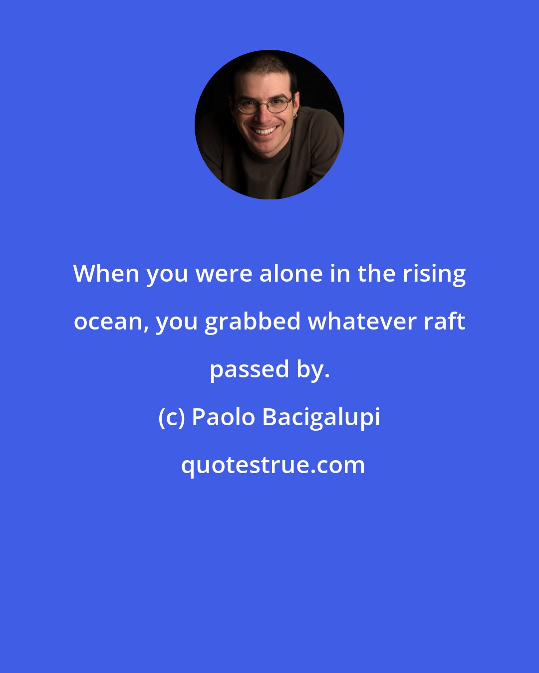 Paolo Bacigalupi: When you were alone in the rising ocean, you grabbed whatever raft passed by.