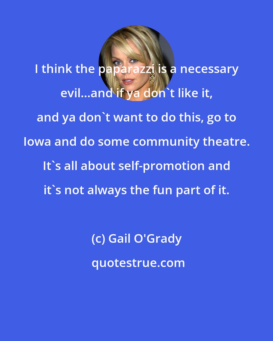 Gail O'Grady: I think the paparazzi is a necessary evil...and if ya don't like it, and ya don't want to do this, go to Iowa and do some community theatre. It's all about self-promotion and it's not always the fun part of it.