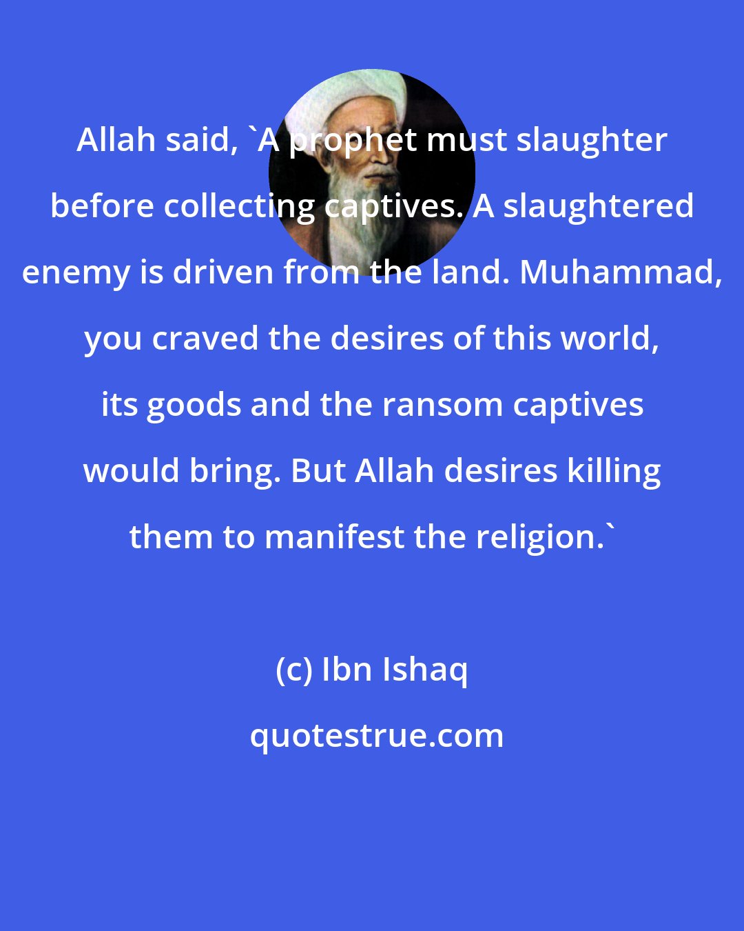 Ibn Ishaq: Allah said, 'A prophet must slaughter before collecting captives. A slaughtered enemy is driven from the land. Muhammad, you craved the desires of this world, its goods and the ransom captives would bring. But Allah desires killing them to manifest the religion.'