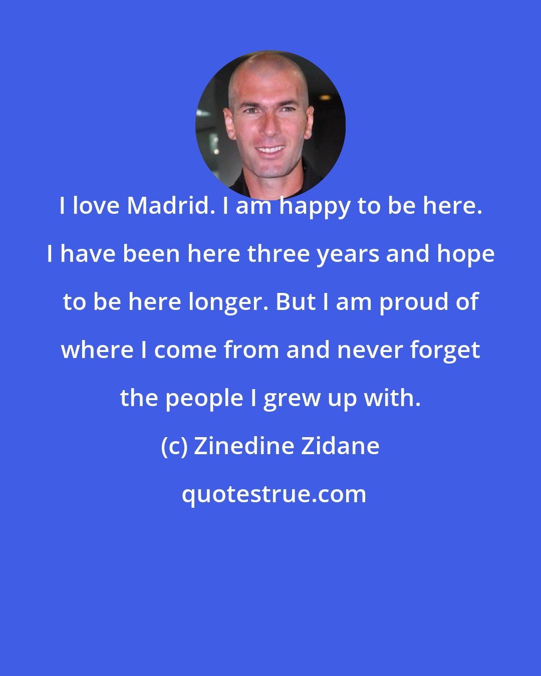 Zinedine Zidane: I love Madrid. I am happy to be here. I have been here three years and hope to be here longer. But I am proud of where I come from and never forget the people I grew up with.