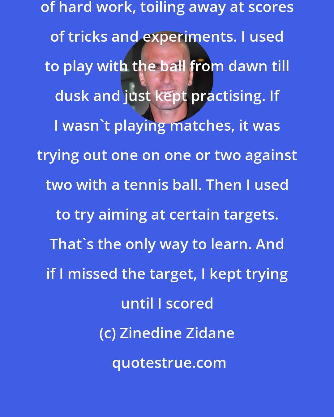 Zinedine Zidane: I reached this level by sheer dint of hard work, toiling away at scores of tricks and experiments. I used to play with the ball from dawn till dusk and just kept practising. If I wasn't playing matches, it was trying out one on one or two against two with a tennis ball. Then I used to try aiming at certain targets. That's the only way to learn. And if I missed the target, I kept trying until I scored