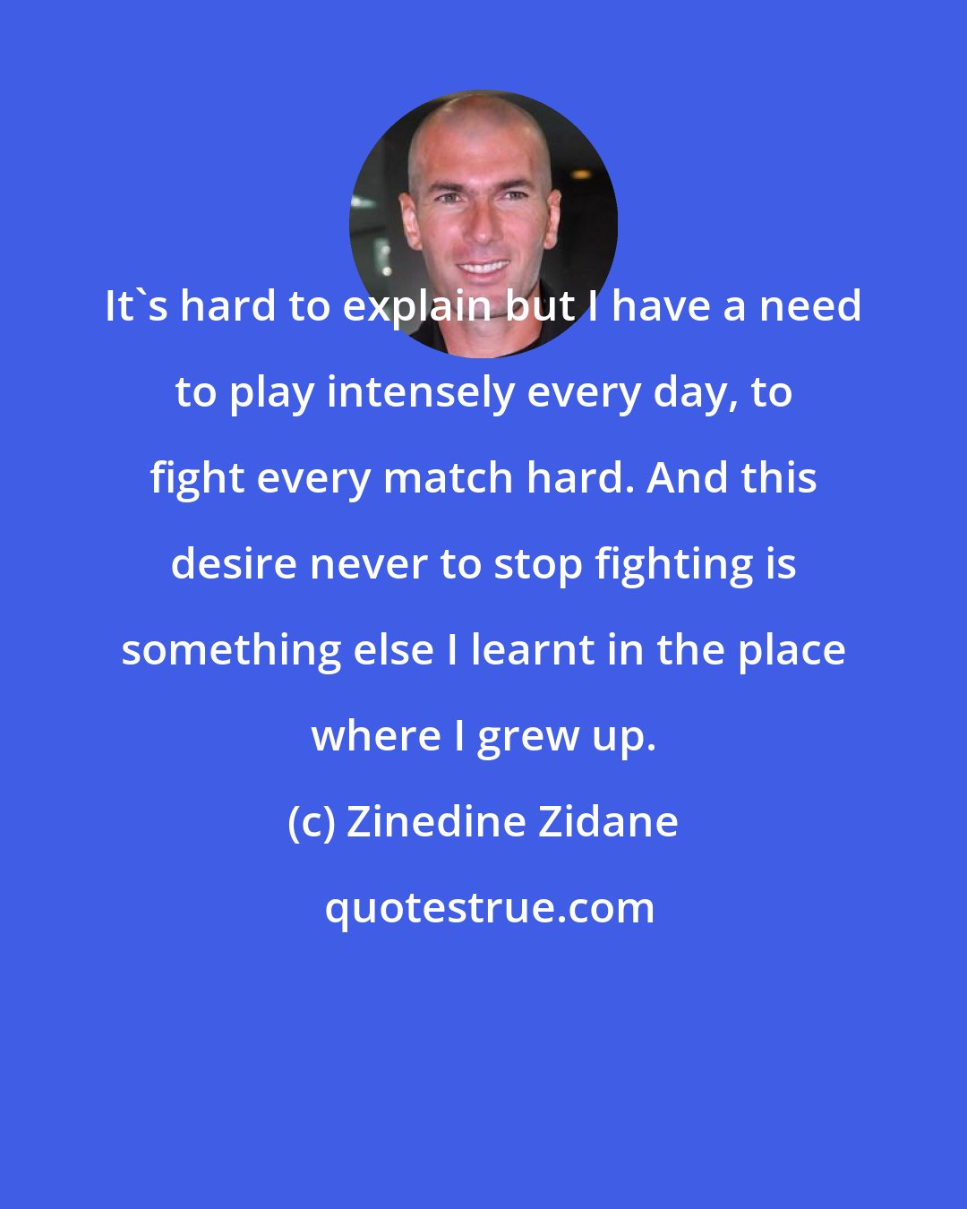 Zinedine Zidane: It's hard to explain but I have a need to play intensely every day, to fight every match hard. And this desire never to stop fighting is something else I learnt in the place where I grew up.