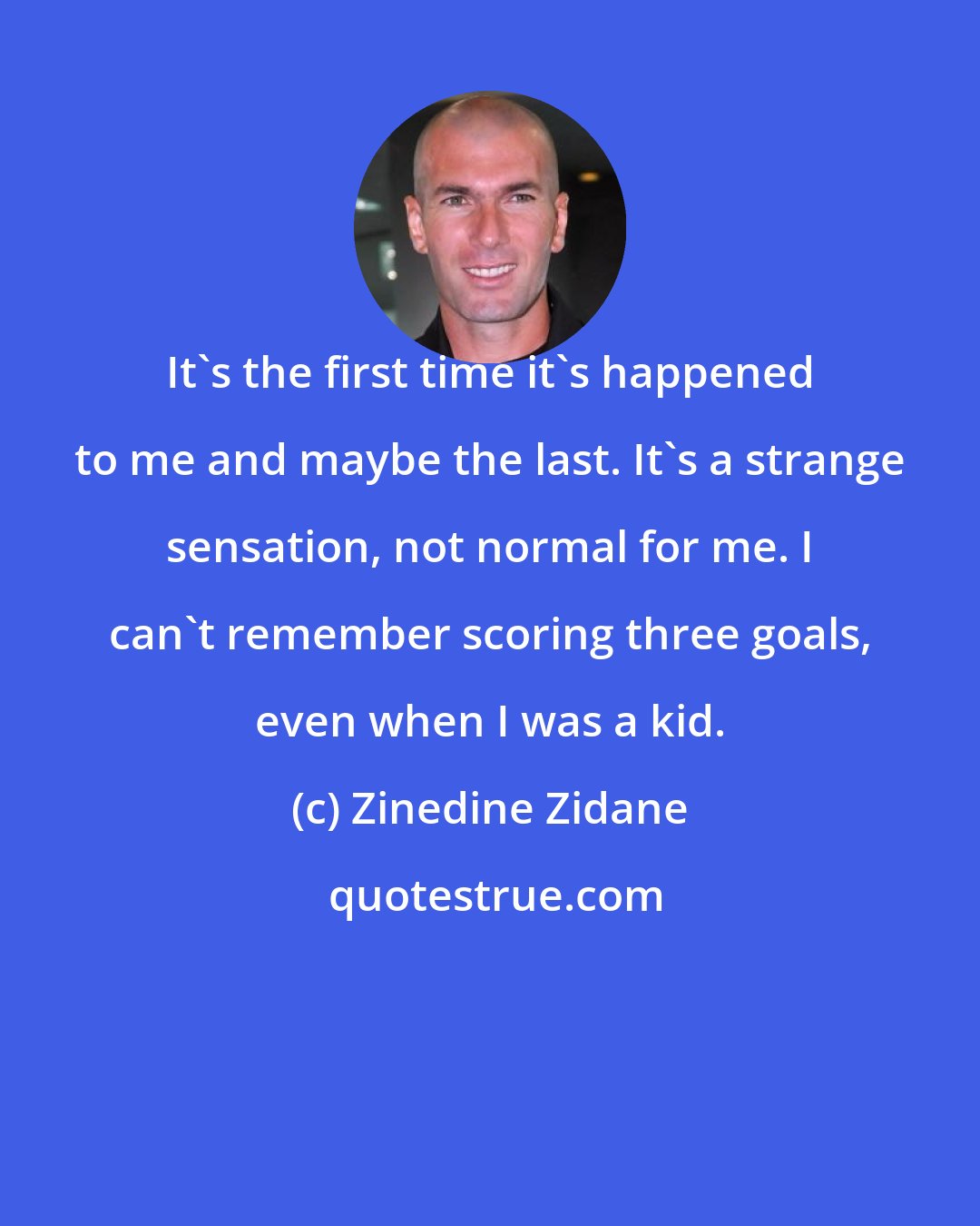 Zinedine Zidane: It's the first time it's happened to me and maybe the last. It's a strange sensation, not normal for me. I can't remember scoring three goals, even when I was a kid.