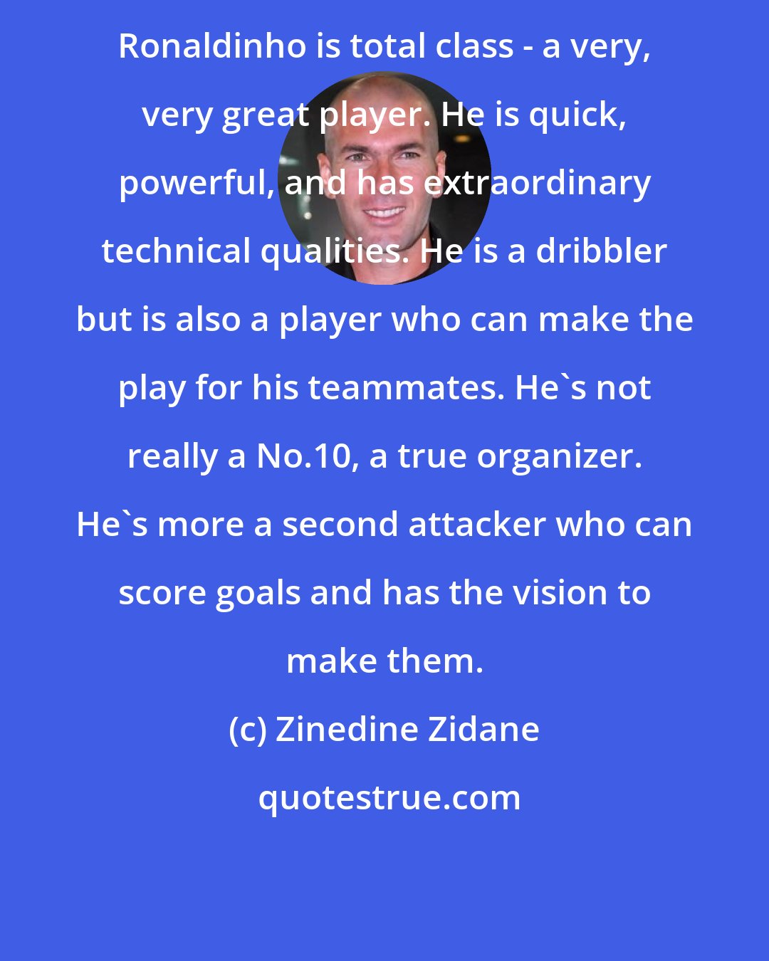 Zinedine Zidane: Ronaldinho is total class - a very, very great player. He is quick, powerful, and has extraordinary technical qualities. He is a dribbler but is also a player who can make the play for his teammates. He's not really a No.10, a true organizer. He's more a second attacker who can score goals and has the vision to make them.