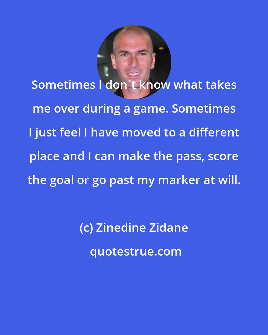 Zinedine Zidane: Sometimes I don't know what takes me over during a game. Sometimes I just feel I have moved to a different place and I can make the pass, score the goal or go past my marker at will.