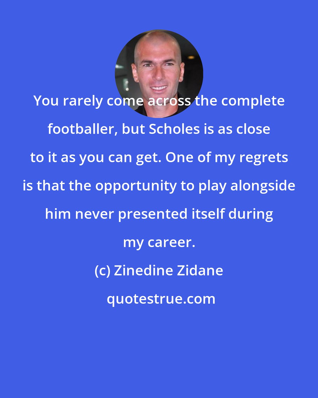 Zinedine Zidane: You rarely come across the complete footballer, but Scholes is as close to it as you can get. One of my regrets is that the opportunity to play alongside him never presented itself during my career.