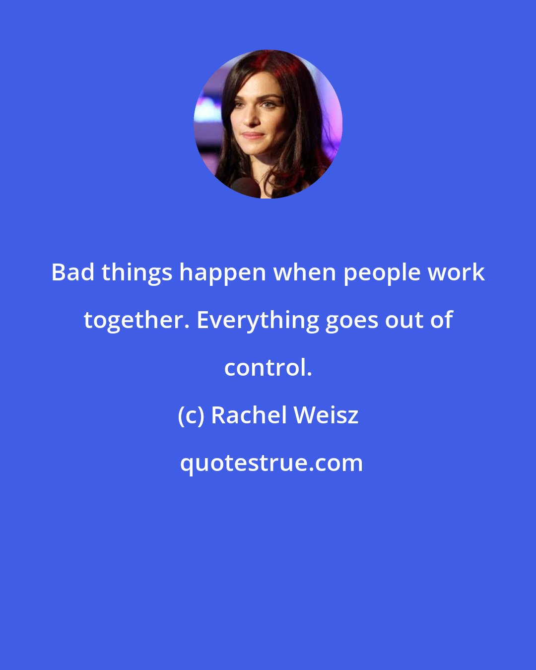 Rachel Weisz: Bad things happen when people work together. Everything goes out of control.