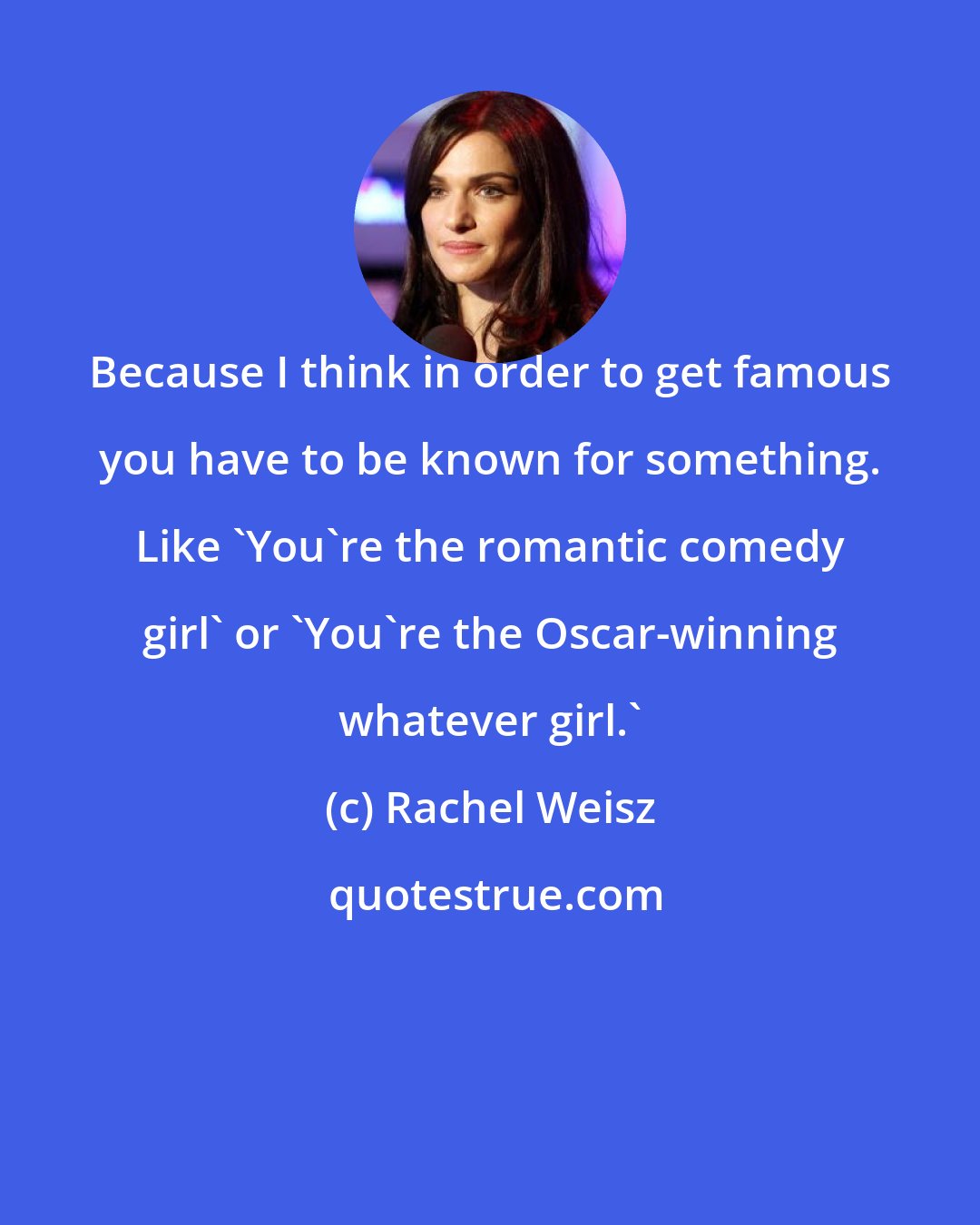 Rachel Weisz: Because I think in order to get famous you have to be known for something. Like 'You're the romantic comedy girl' or 'You're the Oscar-winning whatever girl.'