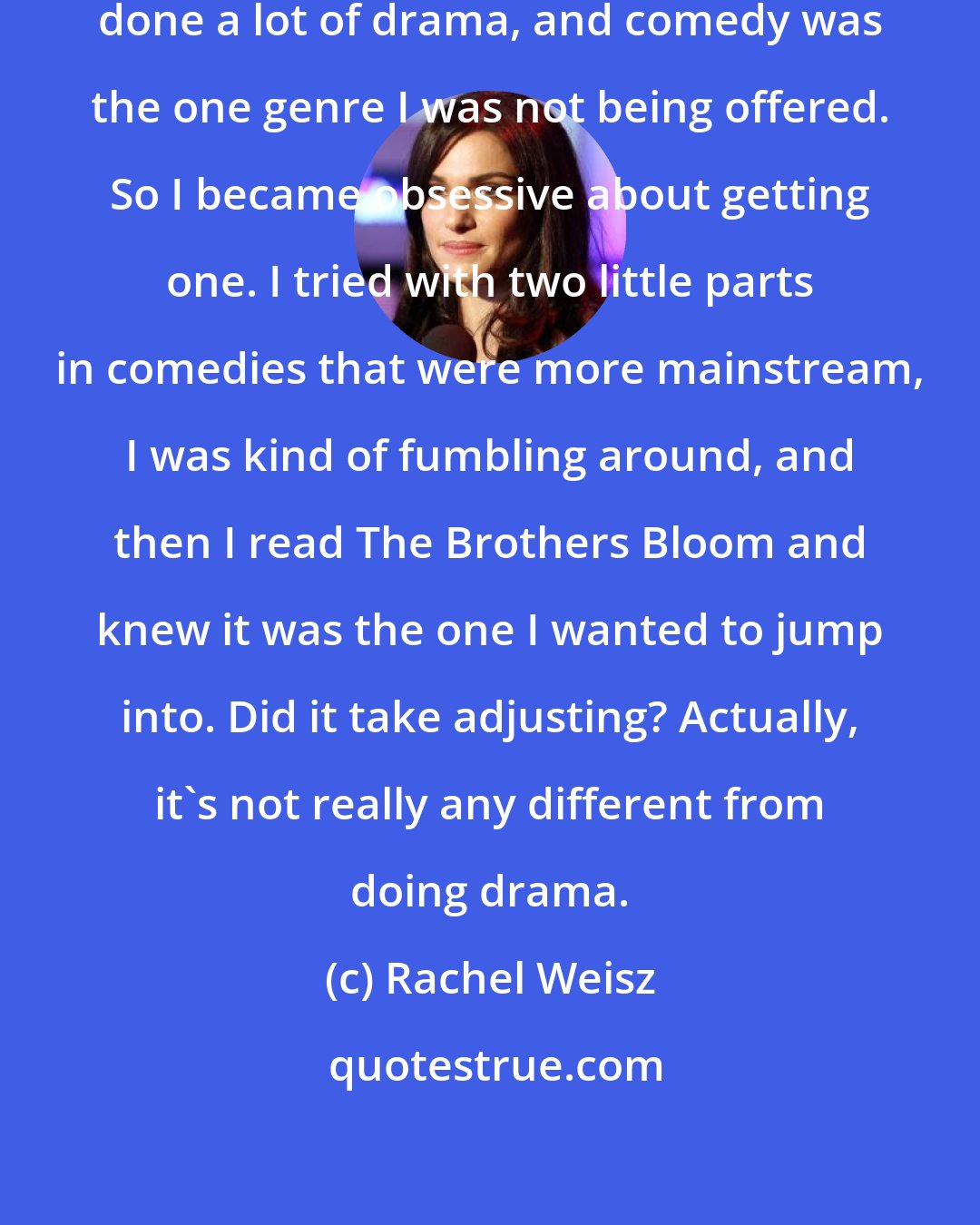 Rachel Weisz: I really wanted to do a comedy. I've done a lot of drama, and comedy was the one genre I was not being offered. So I became obsessive about getting one. I tried with two little parts in comedies that were more mainstream, I was kind of fumbling around, and then I read The Brothers Bloom and knew it was the one I wanted to jump into. Did it take adjusting? Actually, it's not really any different from doing drama.