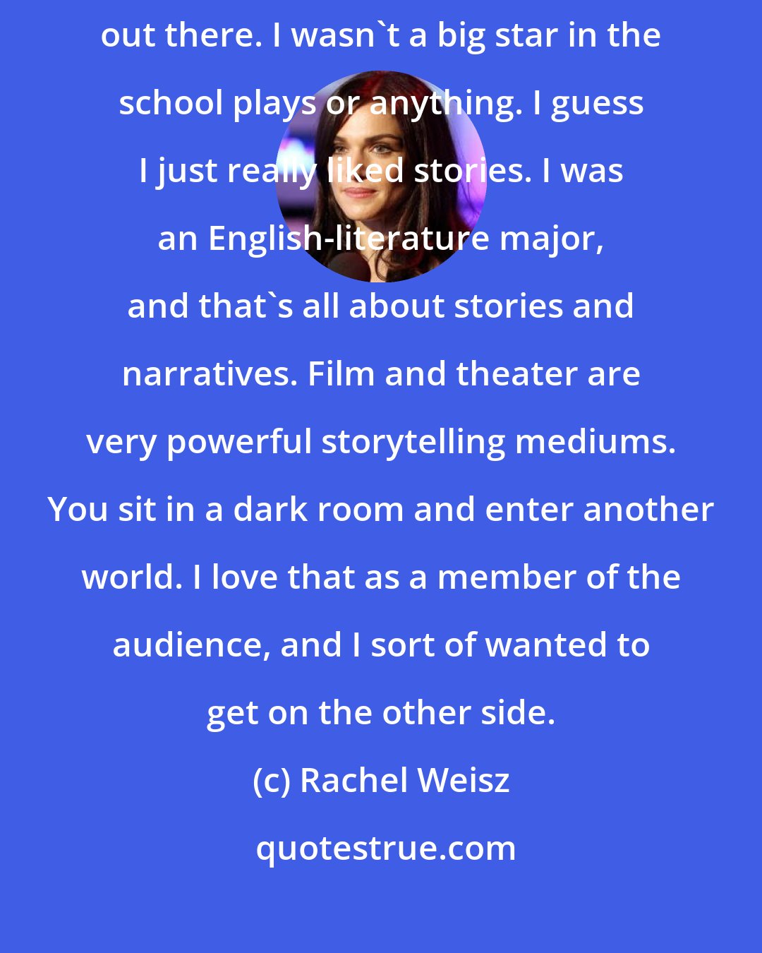 Rachel Weisz: I think acting came later in life when I went to college. I started out there. I wasn't a big star in the school plays or anything. I guess I just really liked stories. I was an English-literature major, and that's all about stories and narratives. Film and theater are very powerful storytelling mediums. You sit in a dark room and enter another world. I love that as a member of the audience, and I sort of wanted to get on the other side.