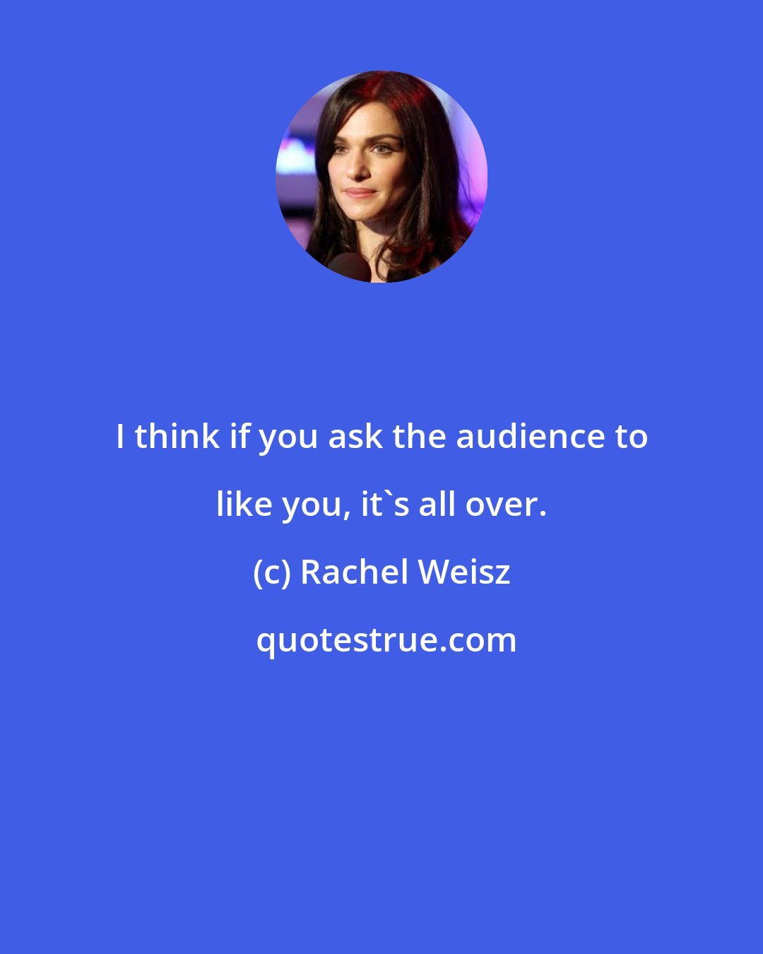 Rachel Weisz: I think if you ask the audience to like you, it's all over.