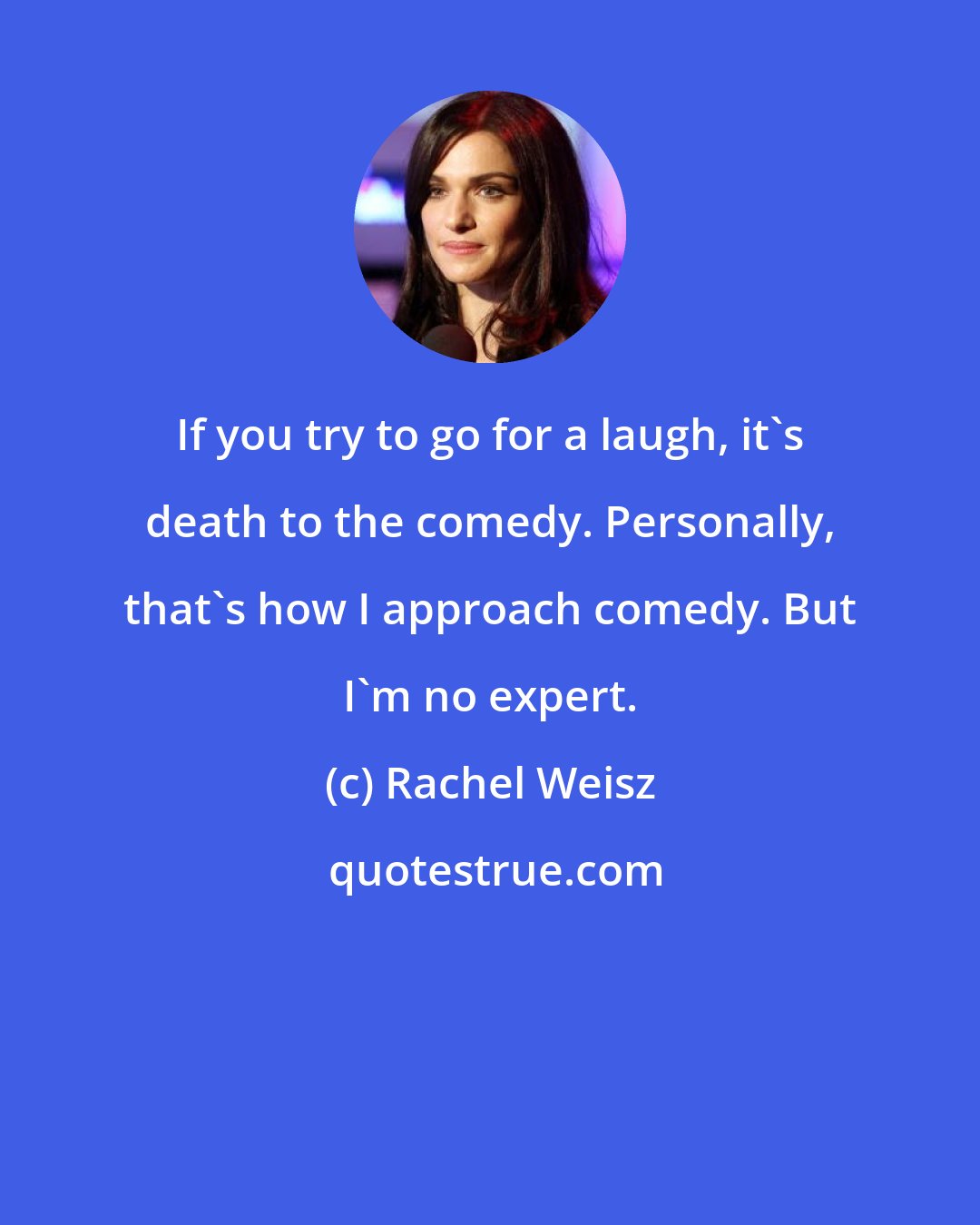 Rachel Weisz: If you try to go for a laugh, it's death to the comedy. Personally, that's how I approach comedy. But I'm no expert.