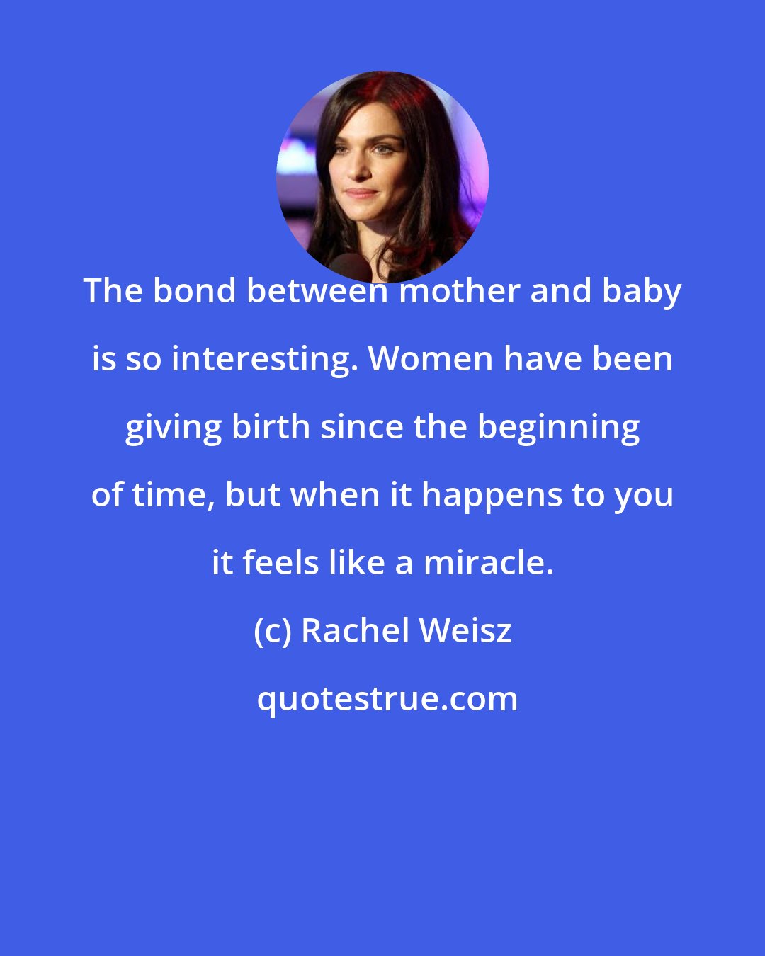 Rachel Weisz: The bond between mother and baby is so interesting. Women have been giving birth since the beginning of time, but when it happens to you it feels like a miracle.