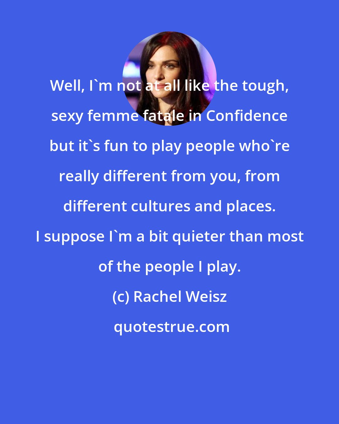 Rachel Weisz: Well, I'm not at all like the tough, sexy femme fatale in Confidence but it's fun to play people who're really different from you, from different cultures and places. I suppose I'm a bit quieter than most of the people I play.