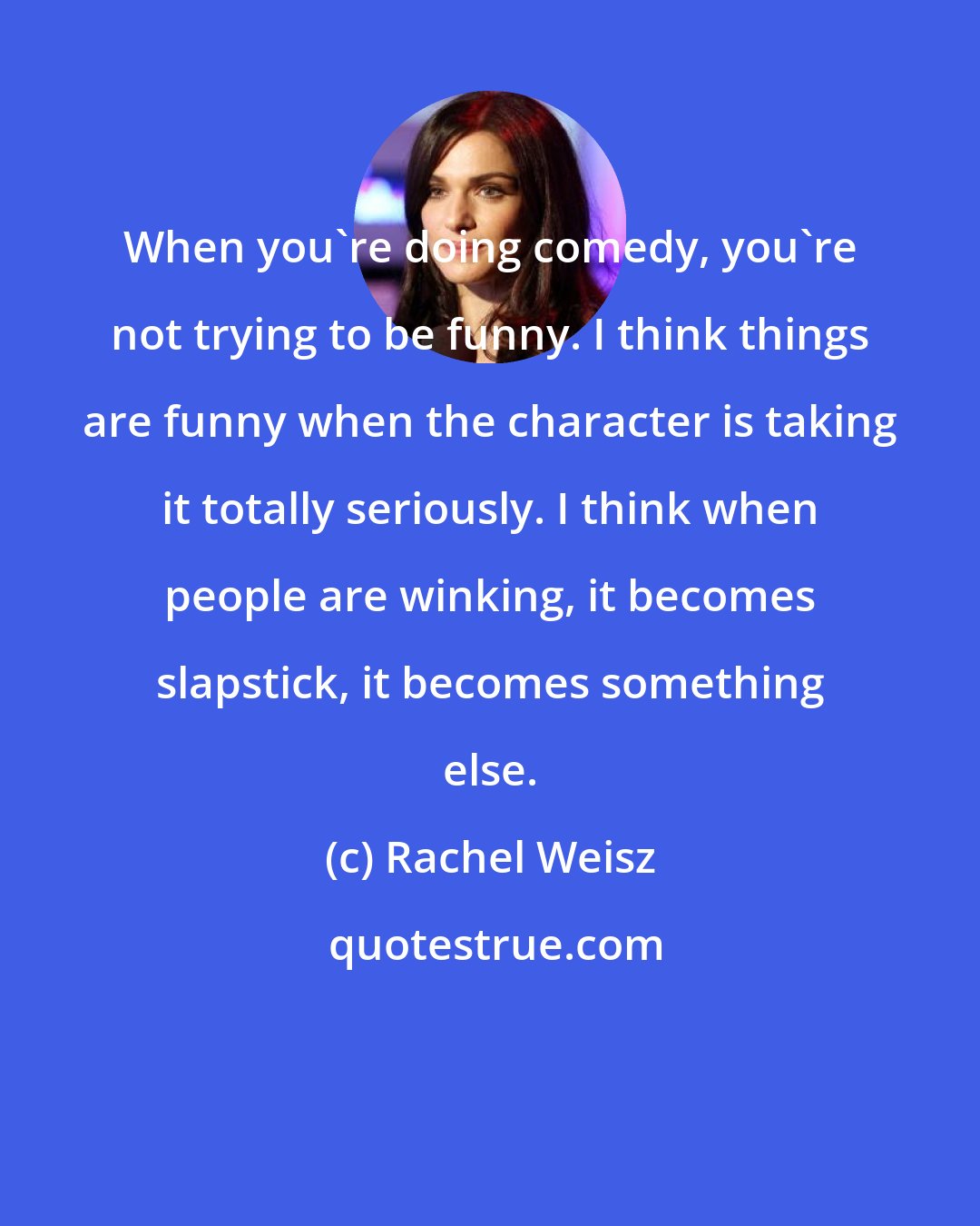 Rachel Weisz: When you're doing comedy, you're not trying to be funny. I think things are funny when the character is taking it totally seriously. I think when people are winking, it becomes slapstick, it becomes something else.