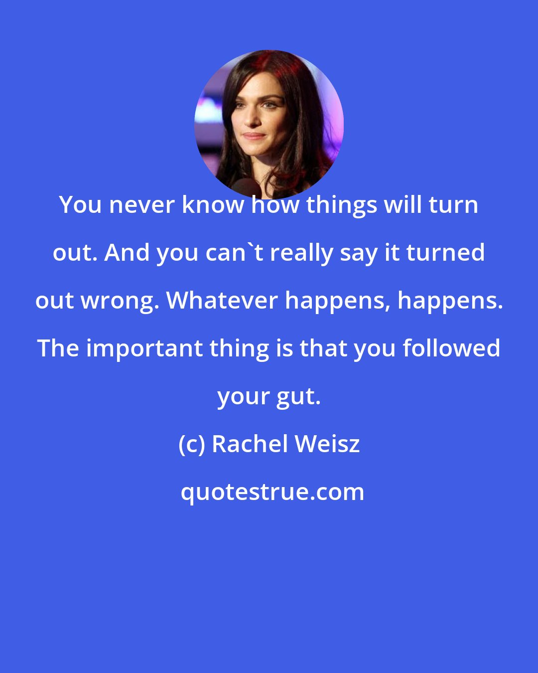 Rachel Weisz: You never know how things will turn out. And you can't really say it turned out wrong. Whatever happens, happens. The important thing is that you followed your gut.