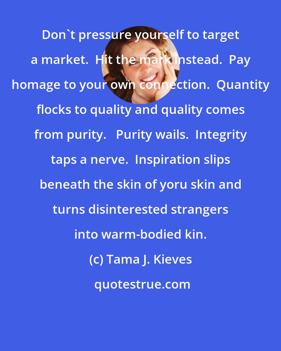 Tama J. Kieves: Don't pressure yourself to target a market.  Hit the mark instead.  Pay homage to your own connection.  Quantity flocks to quality and quality comes from purity.   Purity wails.  Integrity taps a nerve.  Inspiration slips beneath the skin of yoru skin and turns disinterested strangers into warm-bodied kin.