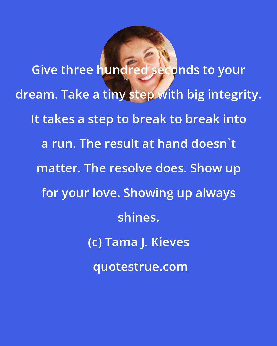 Tama J. Kieves: Give three hundred seconds to your dream. Take a tiny step with big integrity. It takes a step to break to break into a run. The result at hand doesn't matter. The resolve does. Show up for your love. Showing up always shines.