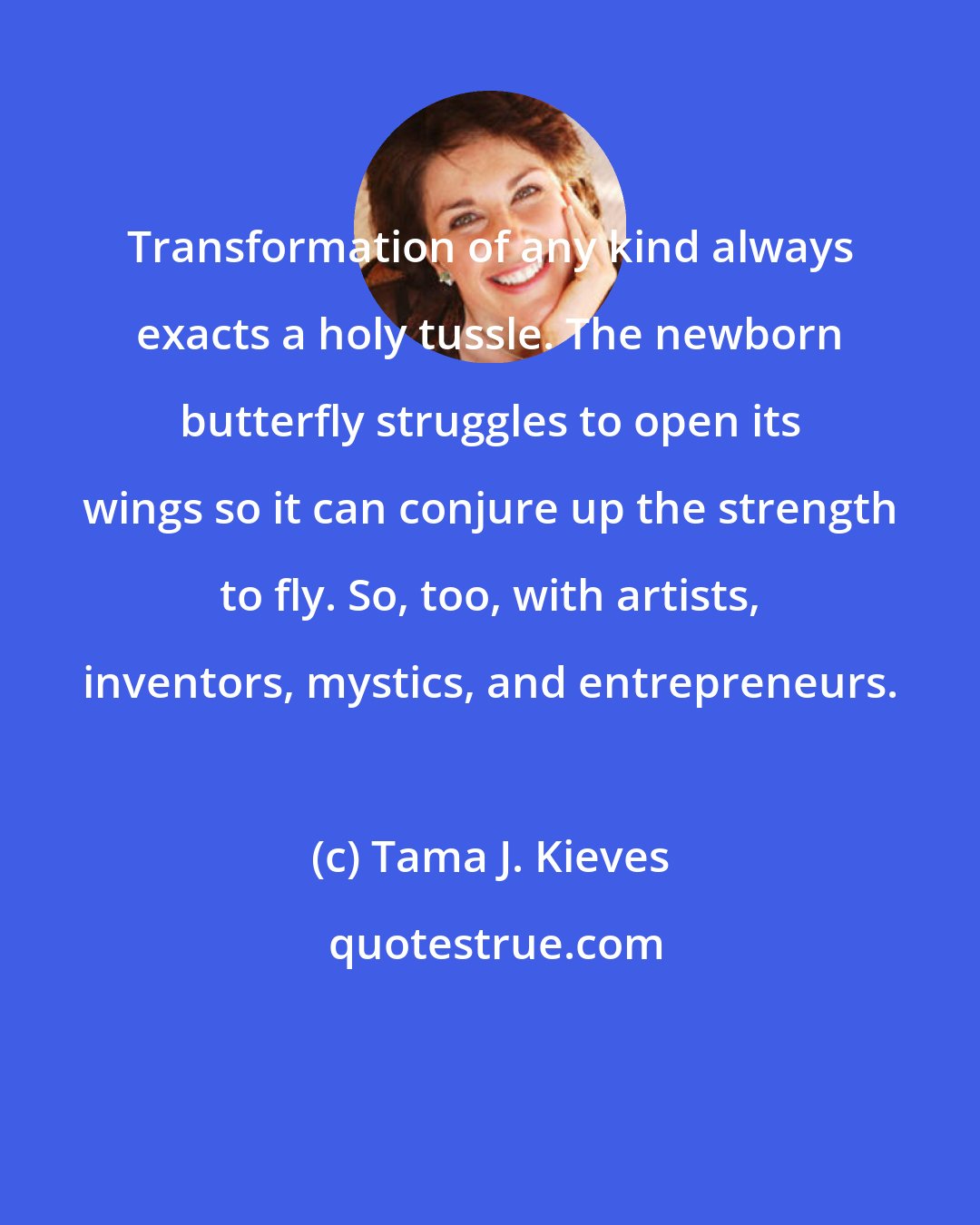 Tama J. Kieves: Transformation of any kind always exacts a holy tussle. The newborn butterfly struggles to open its wings so it can conjure up the strength to fly. So, too, with artists, inventors, mystics, and entrepreneurs.