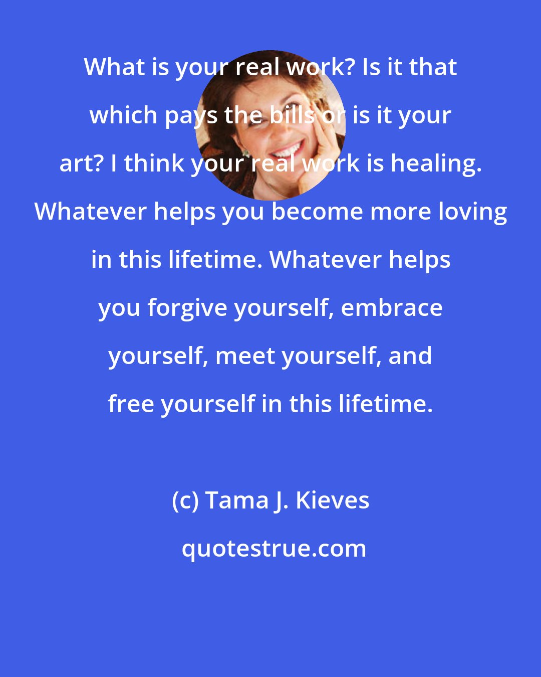 Tama J. Kieves: What is your real work? Is it that which pays the bills or is it your art? I think your real work is healing. Whatever helps you become more loving in this lifetime. Whatever helps you forgive yourself, embrace yourself, meet yourself, and free yourself in this lifetime.