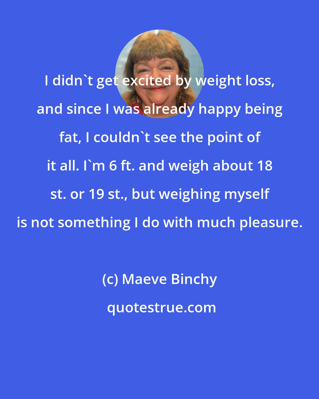 Maeve Binchy: I didn't get excited by weight loss, and since I was already happy being fat, I couldn't see the point of it all. I'm 6 ft. and weigh about 18 st. or 19 st., but weighing myself is not something I do with much pleasure.