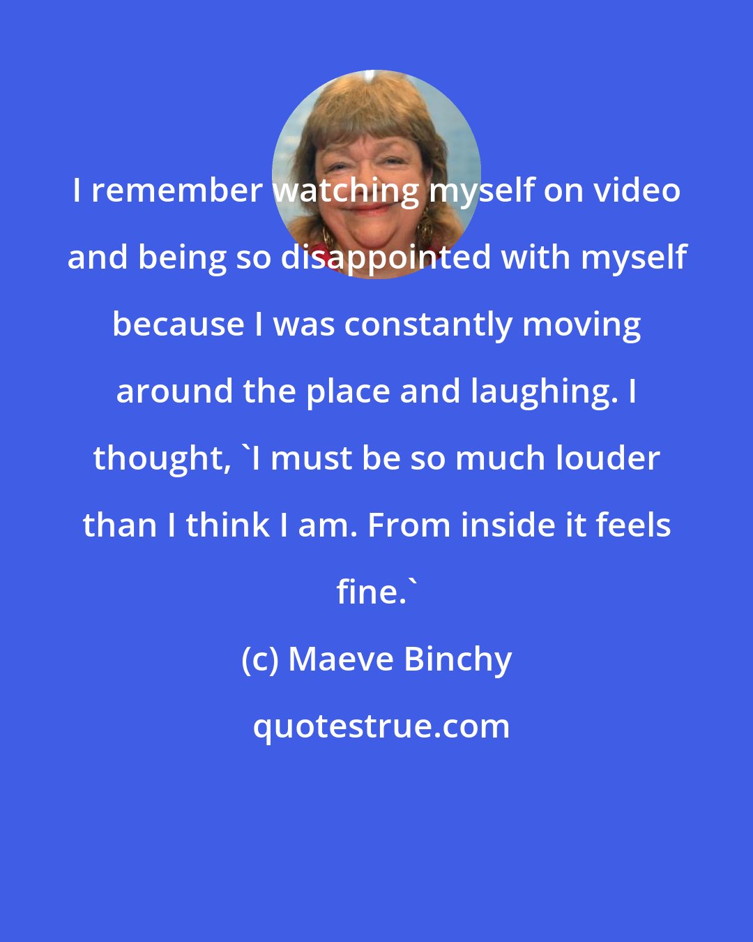 Maeve Binchy: I remember watching myself on video and being so disappointed with myself because I was constantly moving around the place and laughing. I thought, 'I must be so much louder than I think I am. From inside it feels fine.'