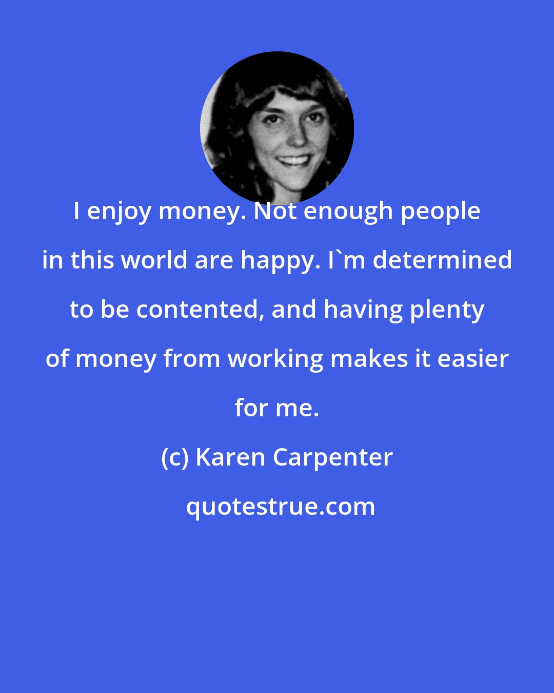 Karen Carpenter: I enjoy money. Not enough people in this world are happy. I'm determined to be contented, and having plenty of money from working makes it easier for me.